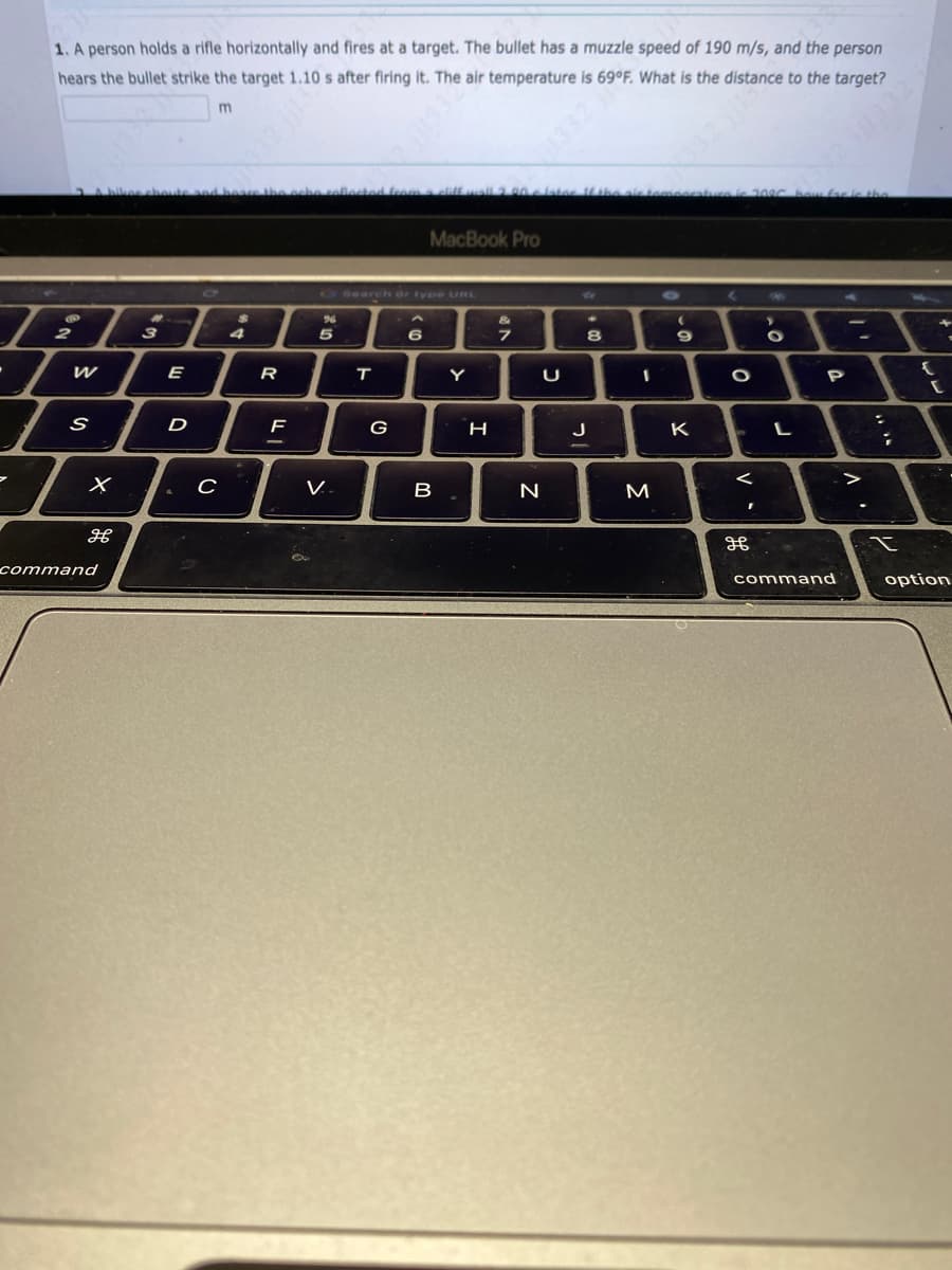7
1. A person holds a rifle horizontally and fires at a target. The bullet has a muzzle speed of 190 m/s, and the person
hears the bullet strike the target 1.10 s after firing it. The air temperature is 69°F. What is the distance to the target?
m
2
W
S
X
H
command
eboute and boare the ocho collected from a cliff wall 2.90 later. If the air temperatura lc 2006 bow far is the
#
3
E
D
C
$
4
R
F
O Search or type URL
%
5
V.
T
G
MacBook Pro
6
B
Y
H
&
7
U
N
.
8
J
I
M
(
.0
9
K
O
V.
I
дв
Mi
>
C
O
L
P
11332
command
V
:
;
t
{
C
option