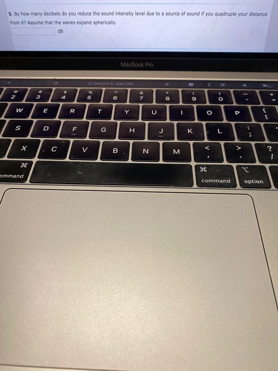 5. By how many decibels do you reduce the sound intensity level due to a source of sound if you quadruple your distance
from it? Assume that the waves expand spherically.
dB
2
W
S
X
H
ommand
3
E
D
C
$
A.
4
R
F
%
5
V.
T
Search or type URL
G
6
332 jj1332
B
MacBook Pro
Y
H
&
7
N
U
J
☆
8
00
3
I
1332 jjis
(
-C
9
K
<
H
O
<
I
201
>
.O
L
command
P
A
""
:
;
x
{
option
[
+
?
=
1