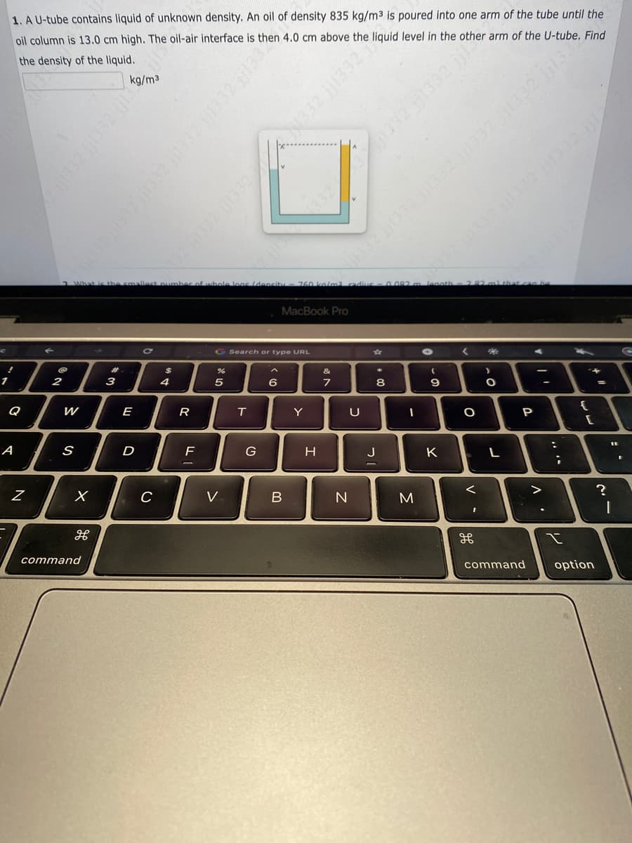 1. A U-tube contains liquid of unknown density. An oil of density 835 kg/m³ is poured into one arm of the tube until the
oil column is 13.0 cm high. The oil-air interface is then 4.0 cm above the liquid level in the other arm of the U-tube. Find
the density of the liquid.
!
1
Q
A
N
2
W
S
X
H
command
kg/m³
I! ZEEH!! ZEE!!! 27
What is the smallest number of whole legs (density - 760 kalm3 radius - 0.082m length = 2.82 m) that can be
#
3
E
D
C
C
$
4
R
F
%
л х
5
V
SELE ZEELT ZEE Zee!!!
T
Search or type URL
G
6
MacBook Pro
B
Y
H
að r
&
7
11332 jj1332 ||1332 1332 jj1332 jj13
32 1332 1332332 jj13924
U
N
8
J
1
I
M
332 jj1332 jj1332 jj1332 jji2
(
9
K
1332 jj1332 jjer
<
O
<
I
H
26
)
O
L
A
P
command
V
-
....
:
;
I
{
+
[
option
11
?
I
I