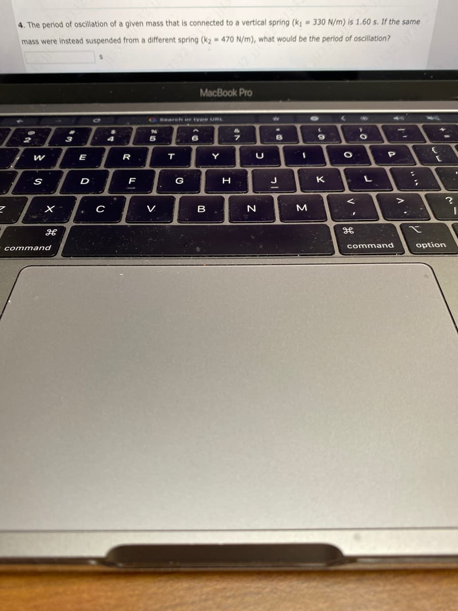 4. The period of oscillation of a given mass that is connected to a vertical spring (k₁= 330 N/m) is 1.60 s. If the same
mass were instead suspended from a different spring (k₂= 470 N/m), what would be the period of oscillation?
2
W
S
X
H
command
3
E
D
€
C
4
R
F
%
5
Search or type URL
:
T
G
MacBook Pro
6
B
Y
H
at
7
U
N
8
J
1
M
9
K
←
O
<
F
дв
Mi
O
L
32 111.328
P
command
:
;
X
€
?
option