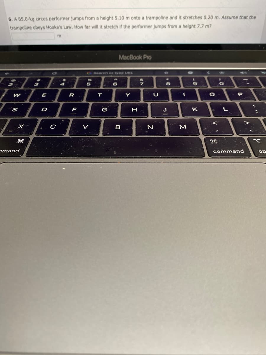 6. A 85.0-kg circus performer jumps from a height 5.10 m onto a trampoline and it stretches 0.20 m. Assume that the
trampoline obeys Hooke's Law. How far will it stretch if the performer jumps from a height 7.7 m?
W
S
X-
H
mand
3
E
D
с
4
R
F
%6
5
V
Search or type URL
T
MacBook Pro
G
B
Y
H
9
U
N
- 00
8
J
1
M
(
01
9
K
O
←
J
H
>
O
L
P
command
:
op