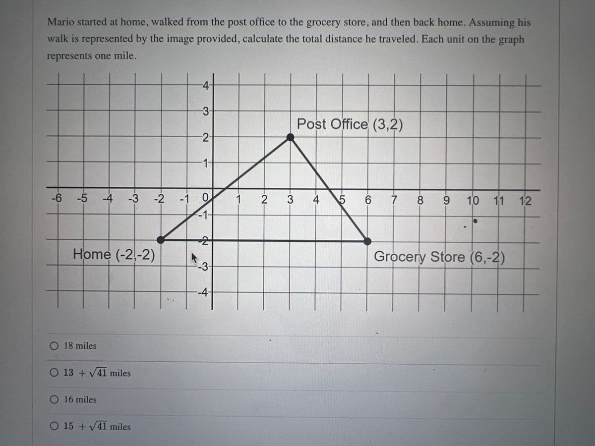 Mario started at home, walked from the post office to the grocery store, and then back home. Assuming his
walk is represented by the image provided, calculate the total distance he traveled. Each unit on the graph
represents one mile.
Home (-2,-2)
O 18 miles
O 13+√41 miles
-6 -5 -4 -3 -2 -1 0
-1-
O 16 miles
O 15 +√41 miles
4
A
3
2
1-
ND
2
-3-
-4
1
2 3
Post Office (3,2)
4 5 6
7 8 8 9 10 11 12
Grocery Store (6,-2)