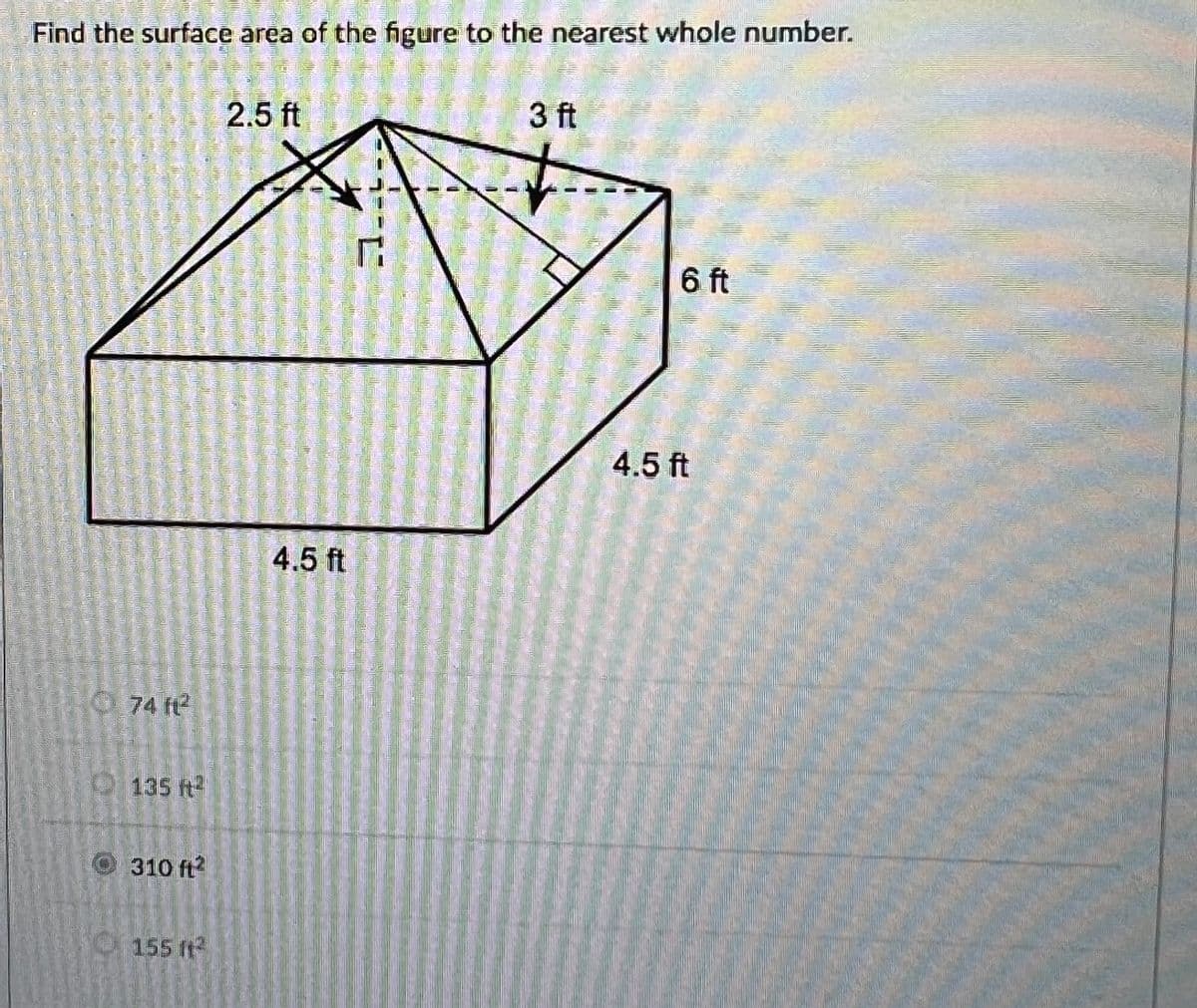 Find the surface area of the figure to the nearest whole number.
74 ft²
135 ft²
310 ft2
155 ft²
2.5 ft
4.5 ft
3 ft
6 ft
4.5 ft