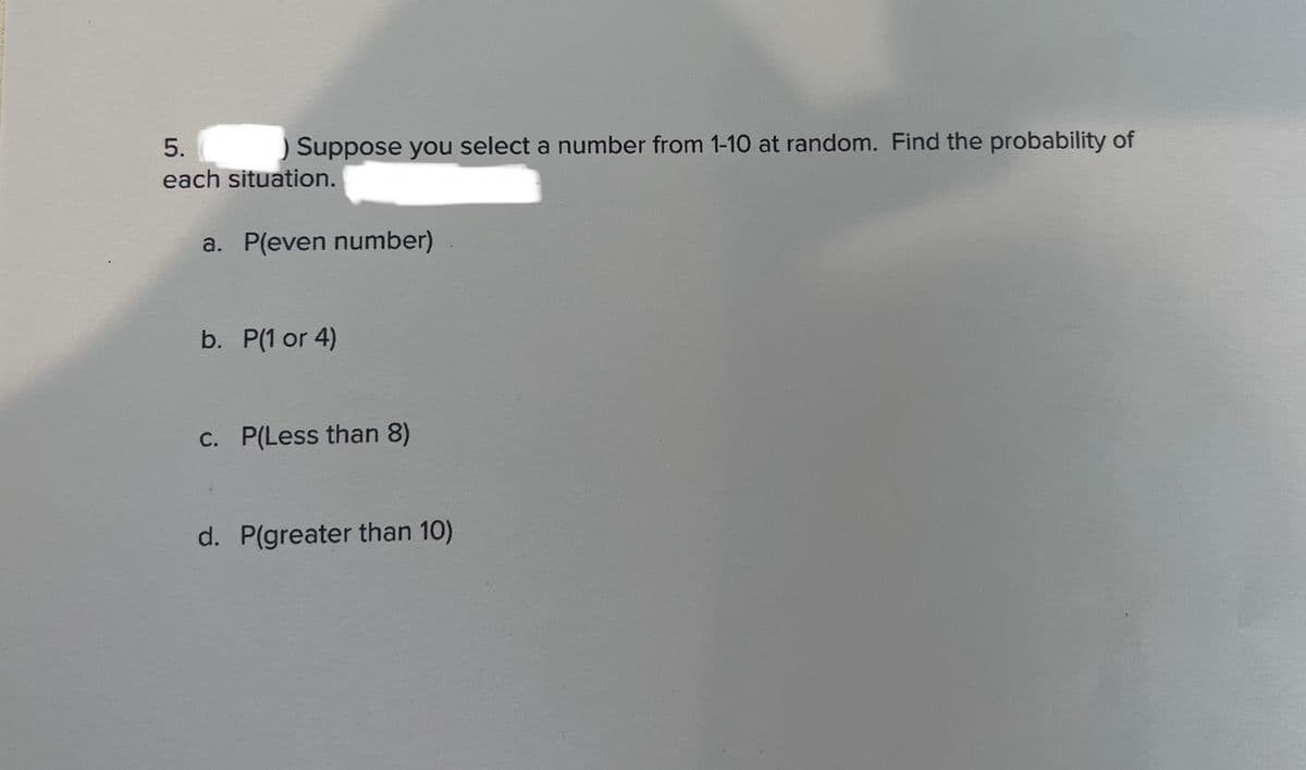 5.
) Suppose you select a number from 1-10 at random. Find the probability of
each situation.
a. P(even number)
b. P(1 or 4)
c. P(Less than 8)
d. P(greater than 10)