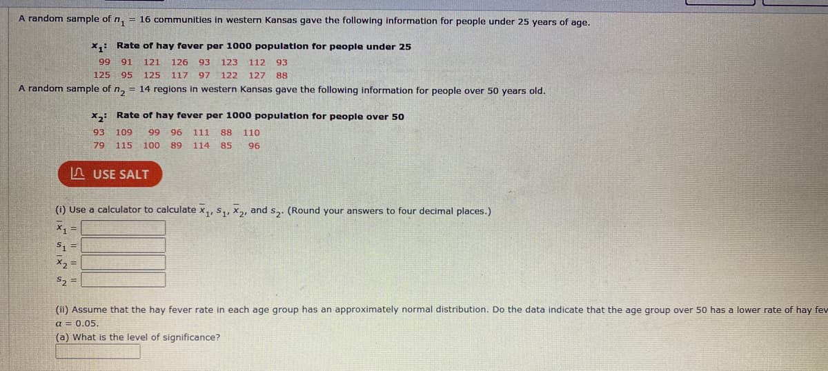 A random sample of n, = 16 communities in western Kansas gave the following information for people under 25 years of age.
x,: Rate of hay fever per 1000 population for people under 25
99
91
121
126
93
123
112
93
125 95
125
117 97
122
127
88
A random sample of n, = 14 regions in western Kansas gave the following information for people over 50 years old.
x,: Rate of hay fever per 1000 population for people over 50
93
109
99
96 111
88
110
79
115 100
89
114 85
96
n USE SALT
(1) Use a calculator to calculate x,, s,, x2, and s,. (Round your answers to four decimal places.)
S, =
X2 =
(ii) Assume that the hay fever rate in each age group has an approximately normal distribution. Do the data indicate that the age group over 50 has
lower rate of ha
a = 0.05.
(a) What is the level of significance?
