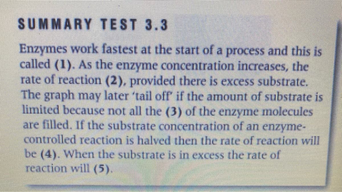 SUMMARY TEST 3.3
Enzymes work fastest at the start of a process and this is
called (1). As the enzyme concentration increases, the
rate of reaction (2), provided there is excess substrate.
The graph may later 'tail ofr if the amount of substrate is
limited because not all the (3) of the enzyme molecules
are filled. If the substrate concentration of an enzyme-
controlled reaction is halved then the rate of reaction will
be (4). When the substrate is in excess the rate of
reaction will (5).
