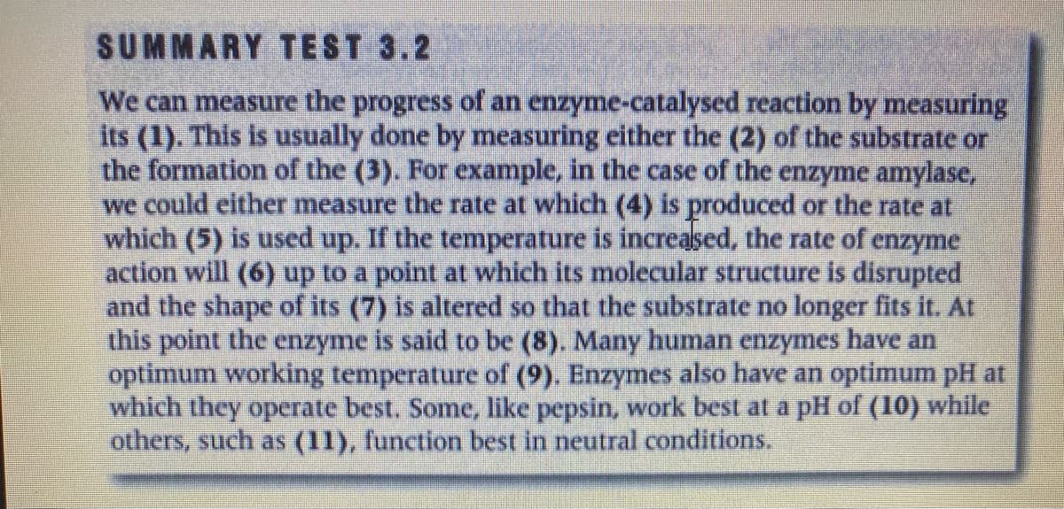 SUMMARY TEST 3.2
We can measure the progress of an enzyme-catalysed reaction by measuring
its (1). This is usually done by measuring either the (2) of the substrate or
the formation of the (3). For example, in the case of the enzyme amylase,
we could either measure the rate at which (4) is produced or the rate at
which (5) is used up. If the temperature is increased, the rate of enzyme
action will (6) up to a point at which its molecular structure is disrupted
and the shape of its (7) is altered so that the substrate no longer fits it. At
this point the enzyme is said to be (8). Many human enzymes have an
optimum working temperature of (9). Enzymes also have an optimum pH at
which they operate best. Some, like pepsin, work best at a pH of (10) while
others, such as (11), function best in neutral conditions.
