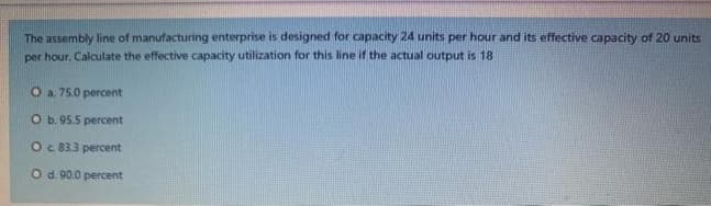 The assembly line of manufacturing enterprise is designed for capacity 24 units per hour and its effective capacity of 20 units
per hour. Calculate the effective capacity utilization for this line if the actual output is 18
Oa 75.0 percent
Ob. 95.5 percent
Oc 833 percent
O d 90.0 percent
