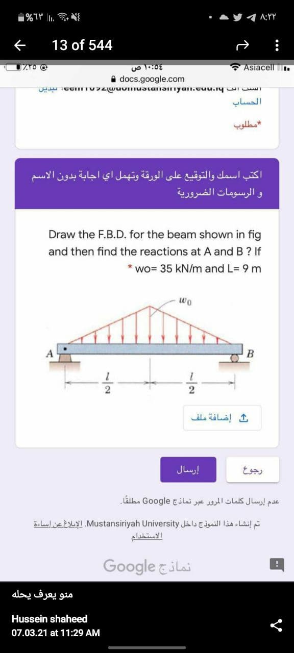 『イAYY
13 of 544
* Asiacell T.
A docs.google.com
الحساب
مطلوب
اكتب اسمك والتوقيع على الورقة وتهمل اي اجابة بدون الاسم
و الرسومات الضرورية
Draw the F.B.D. for the beam shown in fig
and then find the reactions at A and B? If
wo= 35 kN/m and L= 9 m
wo
B
2
إضافة ملف
إرسال
رجوع
عدم إرسال كلمات المرور عبر نماذج Go ogle مطلقا.
تم إنشاء هذا النموذج داخل Mustansiriyah. Universityالإبلاغ عن إساءة
الاستخدام
Google &ilai
منو يعرف يحله
Hussein shaheed
07.03.21 at 11:29 AM
