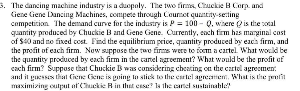 3. The dancing machine industry is a duopoly. The two firms, Chuckie B Corp. and
Gene Gene Dancing Machines, compete through Cournot quantity-setting
competition. The demand curve for the industry is P = 100 – Q, where Q is the total
quantity produced by Chuckie B and Gene Gene. Currently, each firm has marginal cost
of $40 and no fixed cost. Find the equilibrium price, quantity produced by each firm, and
the profit of each firm. Now suppose the two firms were to form a cartel. What would be
the quantity produced by each firm in the cartel agreement? What would be the profit of
each firm? Suppose that Chuckie B was considering cheating on the cartel agreement
and it guesses that Gene Gene is going to stick to the cartel agreement. What is the profit
maximizing output of Chuckie B in that case? Is the cartel sustainable?
