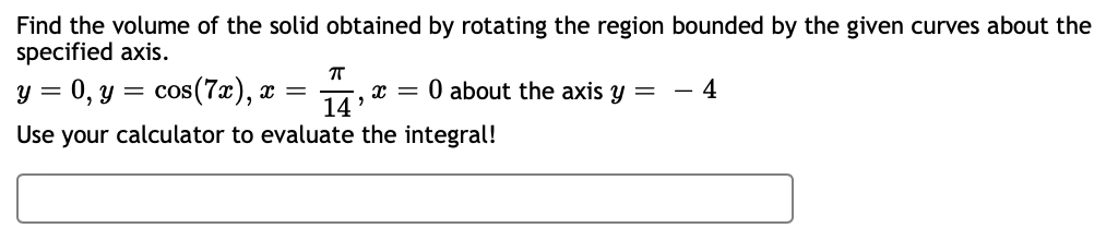 Find the volume of the solid obtained by rotating the region bounded by the given curves about the
specified axis.
y = 0, y = cos(7x), x =
Use your calculator to evaluate the integral!
π
14'
X =
0 about the axis y =
4