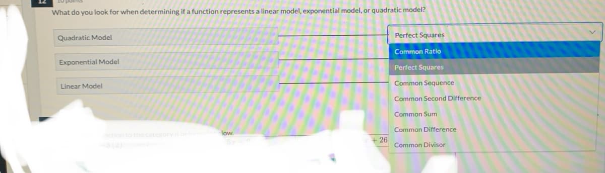 What do you look for when determining if a function represents a linear model, exponential model, or quadratic model?
Perfect Squares
Quadratic Model
Common Ratio
Exponential Model
Perfect Squares
Common Sequence
Linear Model
Common Second Difference
Common Sum
Common Difference
low.
nction to the category it
+ 26
Common Divisor
(2)
