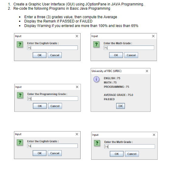 1. Create a Graphic User Interface (GUI) using JOptionPane in JAVA Programming.
2. Re-code the following Programs in Basic Java Programming
Enter a three (3) grades value, then compute the Average
• Display the Remark if PASSED or FAILED
• Display Warning if you entered are more than 100% and less than 65%
Input
Input
?
Enter the English Grade:
Enter the Math Grade :
75
?
75
OK
Cancel
OK
Cancel
University of RBC (URBC)
ENGLISH: 75
MATH:75
Input
PROGRAMMING :75
?
Enter the Programming Grade:
AVERAGE GRADE : 75.0
75
PASSED
OK
Cancel
OK
Input
Input
Enter the English Grade :
Enter the Math Grade :
74
74
OK
Cancel
OK
Cancel
