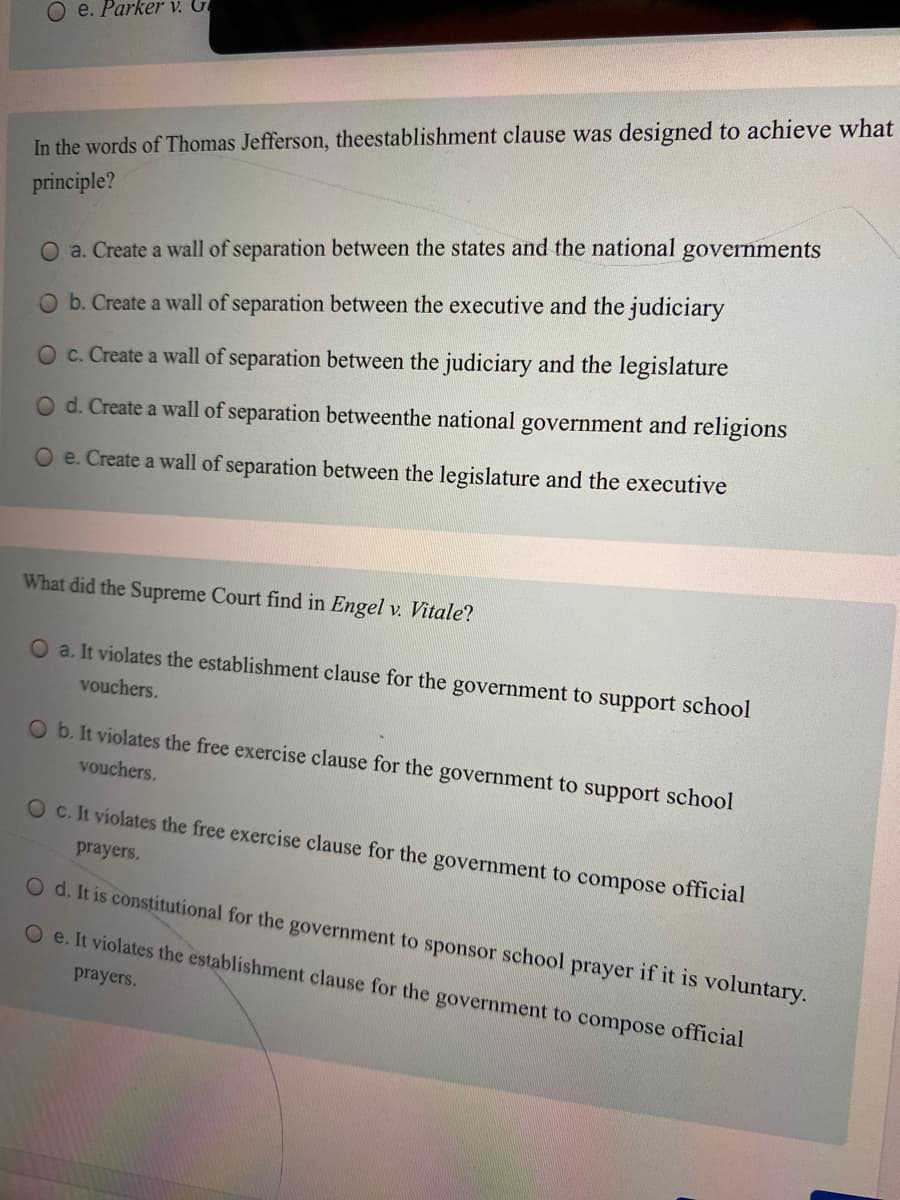 O e. Parker v. G
In the words of Thomas Jefferson, theestablishment clause was designed to achieve what
principle?
governments
O a. Create a wall of separation between the states and the national
O b. Create a wall of separation between the executive and the judiciary
Oc. Create a wall of separation between the judiciary and the legislature
O d. Create a wall of separation betweenthe national government and religions
O e. Create a wall of separation between the legislature and the executive
What did the Supreme Court find in Engel v. Vitale?
O a. It violates the establishment clause for the government to support school
vouchers.
O b. It violates the free exercise clause for the government to support school
vouchers.
O c. It violates the free exercise clause for the government to compose official
prayers.
O d. It is constitutional for the government to sponsor school prayer if it is voluntary.
O e. It violates the establishment clause for the government to compose official
prayers.
