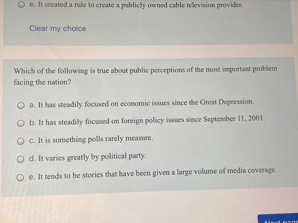 e. It created a rule to create a publicly owned cable television provider.
Clear my choice
Which of the following is true about public perceptions of the most important problem
facing the nation?
O a. It has steadily focused on economic issues since the Great Depression.
O b. It has steadily focused on foreign policy issues since September 11, 2001.
O C. It is something polls rarely measure.
O d. It varies greatly by political party.
O e. It tends to be stories that have been given a large volume of media coverage.
Novt nadC
