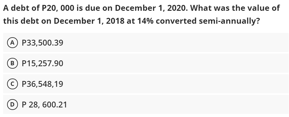 A debt of P20, 000 is due on December 1, 2020. What was the value of
this debt on December 1, 2018 at 14% converted semi-annually?
A P33,500.39
B P15,257.90
O P36,548,19
D P 28, 600.21
