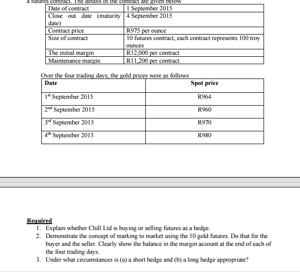 act. The detalls of the contract are given below
Date of contract
1 September 2015
Close out date (maturity 4 September 2015
date)
Contract price
Size of contract
R975 per ounce
10 futures contract, each contract represents 100 troy
ounces
The initial margin
Maintenance margin
R12,000 per contract
RI1,200 per contract
Over the four trading days, the gold prices were as follows
Date
Spot price
1* September 2015
2nd September 2015
R964
R960
3rd September 2015
R970
4th September 2015
R980
Required
1. Explain whether Chill Ltd is buying or selling futures as a hedge.
2. Demonstrate the concept of marking to market using the 10 gold futures. Do that for the
buyer and the seller. Clearly show the balance in the margin account at the end of each of
the four trading days.
3. Under what circumstances is (a) a short hedge and (b) a long hedge appropriate?
