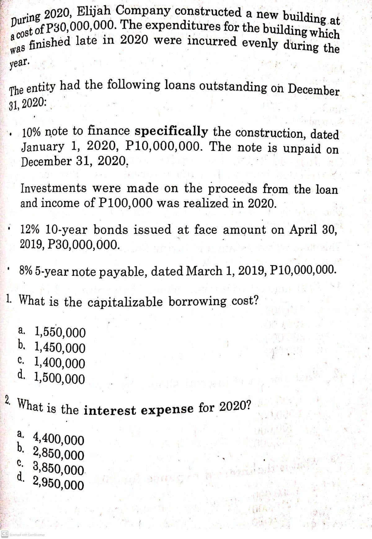 2. What is the interest expense for 2020?
a cost of P30,000,000. The expenditures for the building which
was finished late in 2020 were incurred evenly during the
During 2020, Elijah Company constructed a new building at
The entity had the following loans outstanding on December
a co inished late in 2020 were incurred evenly during the
уеar.
mhe entity had the following loans outstanding on December
31, 2020:
10% note to finance specifically the construction, dated
January 1, 2020, P10,000,000. The note is unpaid on
December 31, 2020,
Investments were made on the proceeds from the loan
and income of P100,000 was realized in 2020.
· 12% 10-year bonds issued at face amount on April 30,
2019, Р30,000,000.
8% 5-year note payable, dated March 1, 2019, P10,000,000.
1. What is the capitalizable borrowing cost?
a. 1,550,000
b. 1,450,000
c. 1,400,000
d. 1,500,000
a. 4,400,000
b. 2,850,000
c. 3,850,000
d. 2,950,000
CS Scanned with CamScanner
