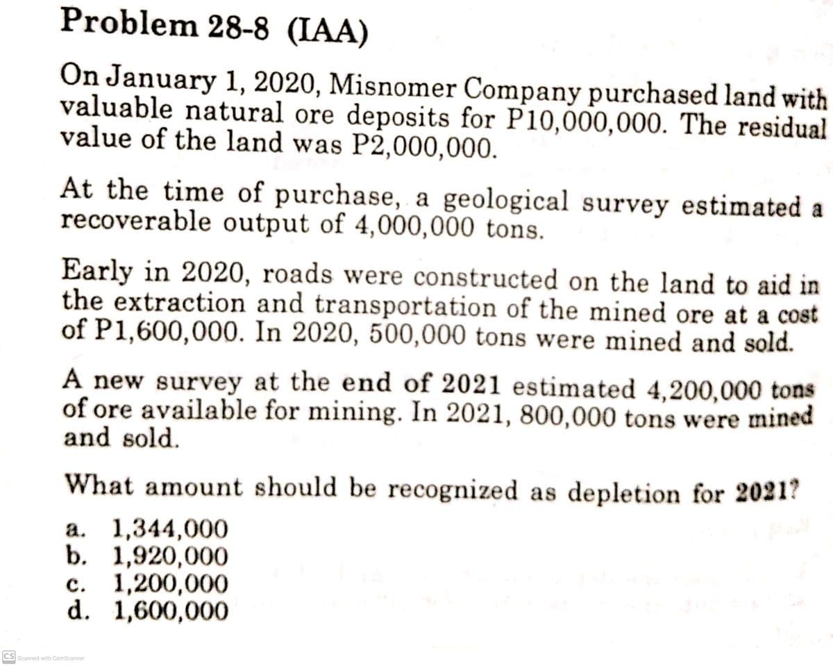 Problem 28-8 (IAA)
On January 1, 2020, Misnomer Company purchased land with
valuable natural ore deposits for P10,000,000. The residual
value of the land was P2,000,000.
At the time of purchase, a geological survey estimated a
recoverable output of 4,000,000 tons.
Early in 2020, roads were constructed on the land to aid in
the extraction and transportation of the mined ore at a cost
of P1,600,000. In 2020, 500,000 tons were mined and sold.
A new survey at the end of 2021 estimated 4,200,000 tons
of ore available for mining. In 2021, 800,000 tons were mined
and sold.
What amount should be recognized as depletion for 2021?
a. 1,344,000
b. 1,920,000
c. 1,200,000
d. 1,600,000
CS Scanned with CamScanner
