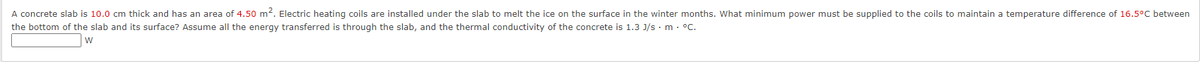 A concrete slab is 10.0 cm thick and has an area of 4.50 m². Electric heating coils are installed under the slab to melt the ice on the surface in the winter months. What minimum power must be supplied to the coils to maintain a temperature difference of 16.5°C between
the bottom of the slab and its surface? Assume all the energy transferred is through the slab, and the thermal conductivity of the concrete is 1.3 J/s. m. °C.
W