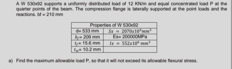 A W 530x92 supports a uniformly distributed load of 12 KN/m and equal concentrated load P at the
quarter points of the beam. The compression flange is laterally supported at the point loads and the
reactions. bf = 210 mm
Properties of W 530x92
Sx=2070x10³ mm³
Es= 200000MPa
3
Ix = 552x106 mm³
d=533 mm
br=209 mm
ty= 15.6 mm
tw= 10.2 mm
a) Find the maximum allowable load P, so that it will not exceed its allowable flexural stress.