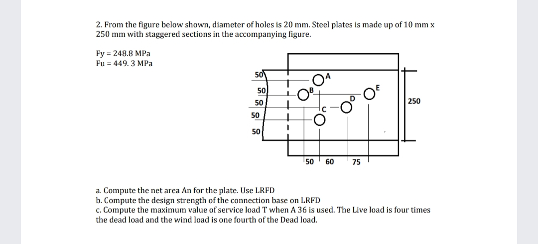 2. From the figure below shown, diameter of holes is 20 mm. Steel plates is made up of 10 mm x
250 mm with staggered sections in the accompanying figure.
Fy 248.8 MPa
Fu = 449. 3 MPa
50
50
50
50
50
¹50 60
75
250
a. Compute the net area An for the plate. Use LRFD
b. Compute the design strength of the connection base on LRFD
c. Compute the maximum value of service load T when A 36 is used. The Live load is four times
the dead load and the wind load is one fourth of the Dead load.