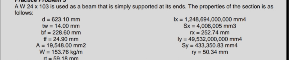 A W 24 x 103 is used as a beam that is simply supported at its ends. The properties of the section is as
follows:
d = 623.10 mm
tw = 14.00 mm
bf = 228.60 mm
tf = 24.90 mm
A = 19,548.00 mm2
W = 153.76 kg/m
rt = 59.18 mm
lx = 1,248,694,000,000 mm4
Sx = 4,008,005 mm3
rx = 252.74 mm
ly = 49,532,000,000 mm4
Sy = 433,350.83 mm4
ry = 50.34 mm