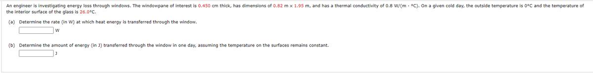 An engineer is investigating energy loss through windows. The windowpane of interest is 0.450 cm thick, has dimensions of 0.82 m x 1.95 m, and has a thermal conductivity of 0.8 W/(m °C). On a given cold day, the outside temperature is 0°C and the temperature of
the interior surface of the glass is 26.0°C.
(a) Determine the rate (in W) at which heat energy is transferred through the window.
W
(b) Determine the amount of energy (in J) transferred through the window in one day, assuming the temperature on the surfaces remains constant.