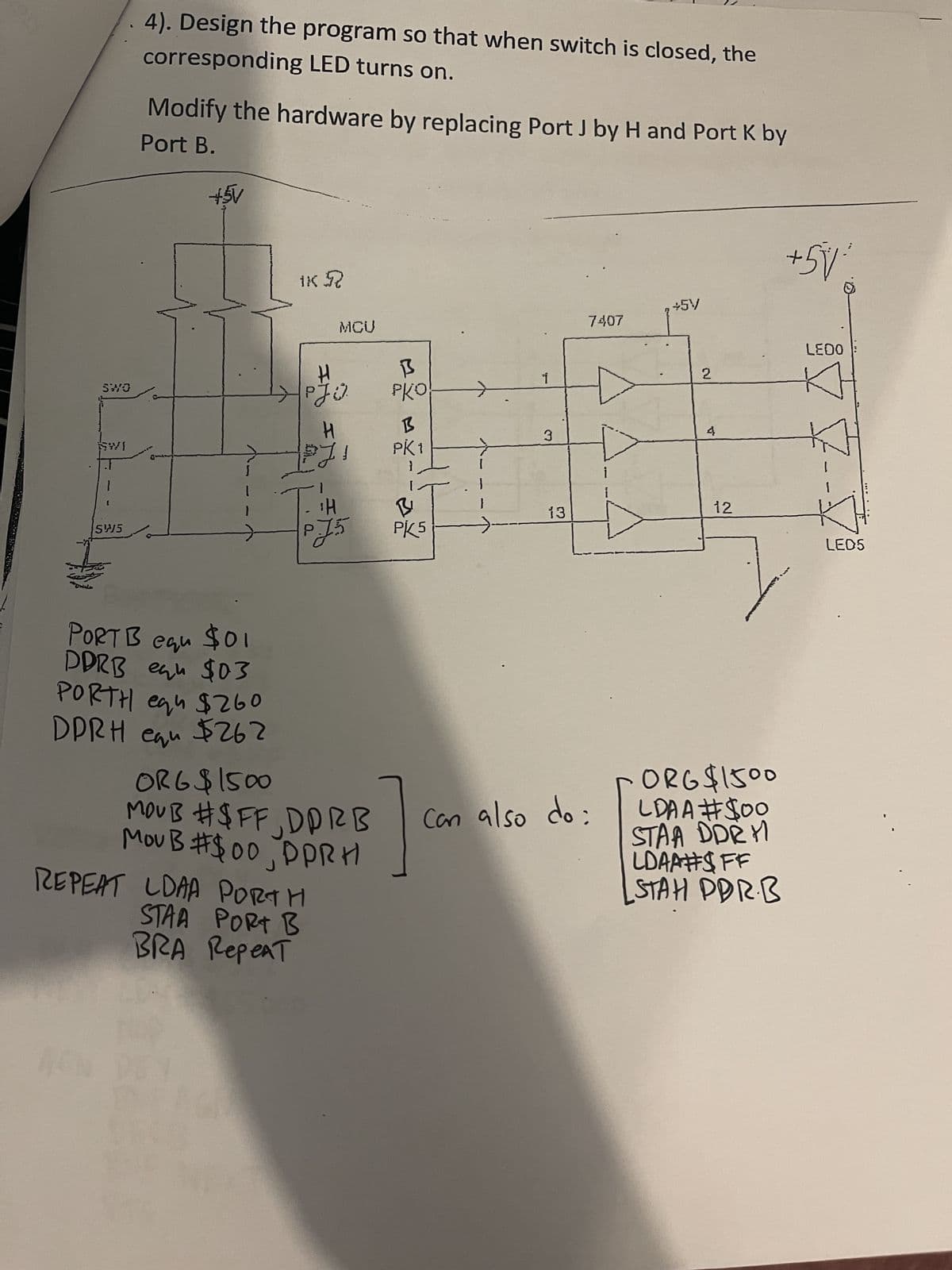 4). Design the program so that when switch is closed, the
corresponding LED turns on.
Modify the hardware by replacing Port J by H and Port K by
Port B.
+5V
IK R
MCU
+5V
7407
H
阝
SWO
1
PJO
рко
H
B
SWI
3
PK1
.1
i
H
B
13
5W5
PJ5
PK5
еди
DDRB equ $03
PORTH eq $260
PORT B equ $01
DPRH equ $262
ORG $1500
MOUB #$FF, DDRB
MOUB #$00, DPRH
REPEAT LDAA PORTH
STAA PORT B
BRA Repeat
Can also do:
2
4
LEDO
12
LEDS
ORG $1500
LDAA #$00
STAA DDRY
LDAA#$FF
STAH PDRB