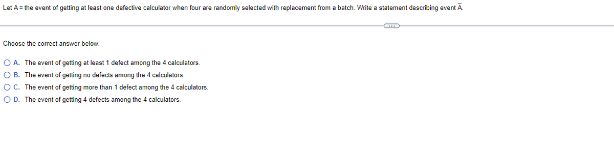 Let A = the event of getting at least one defective calculator when four are randomly selected with replacement from a batch. Write a statement describing event Ā.
Choose the correct answer below.
O A. The event of getting at least 1 defect among the 4 calculators.
O B.
The event of getting no defects among the 4 calculators.
O C.
The event of getting more than 1 defect among the 4 calculators.
O D. The event of getting 4 defects among the 4 calculators.
C