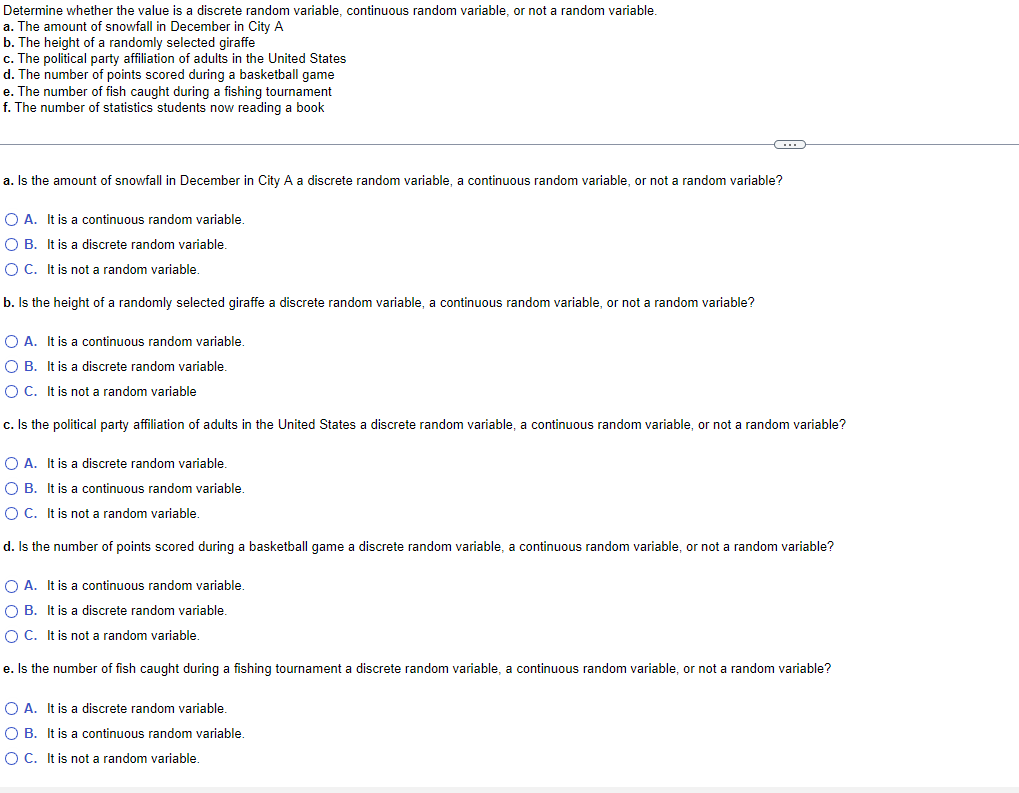 Determine whether the value is a discrete random variable, continuous random variable, or not a random variable.
a. The amount of snowfall in December in City A
b. The height of a randomly selected giraffe
c. The political party affiliation of adults in the United States
d. The number of points scored during a basketball game
e. The number of fish caught during a fishing tournament
f. The number of statistics students now reading a book
a. Is the amount of snowfall in December in City A a discrete random variable, a continuous random variable, or not a random variable?
O A. It is a continuous random variable.
OB. It is a discrete random variable.
O C. It is not a random variable.
b. Is the height of a randomly selected giraffe a discrete random variable, a continuous random variable, or not a random variable?
C
O A. It is a continuous random variable.
O B. It is a discrete random variable.
O C. It is not a random variable
c. Is the political party affiliation of adults in the United States a discrete random variable, a continuous random variable, or not a random variable?
O A. It is a discrete random variable.
OB. It is a continuous random variable.
O C. It is not a random variable.
d. Is the number of points scored during a basketball game a discrete random variable, a continuous random variable, or not a random variable?
OA. It is a continuous random variable.
OB. It is a discrete random variable.
O C. It is not a random variable.
e. Is the number of fish caught during a fishing tournament a discrete random variable, a continuous random variable, or not a random variable?
O A. It is a discrete random variable.
O B. It is a continuous random variable.
O C. It is not a random variable.