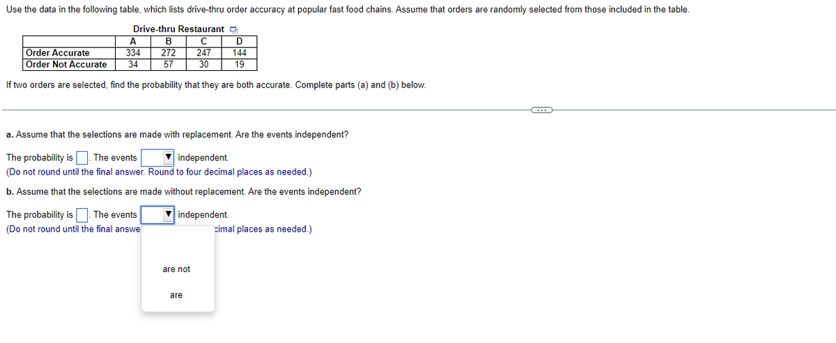 Use the data in the following table, which lists drive-thru order accuracy at popular fast food chains. Assume that orders are randomly selected from those included in the table.
Drive-thru Restaurant
A
C
Order Accurate
334
247
Order Not Accurate
34
30
If two orders are selected, find the probability that they are both accurate. Complete parts (a) and (b) below.
B
272
57
The probability is. The events
(Do not round until the final answe
a. Assume that the selections are made with replacement. Are the events independent?
The probability is. The events
independent.
(Do not round until the final answer. Round to four decimal places as needed.)
b. Assume that the selections are made without replacement. Are the events independent?
▼independent.
are not
D
144
19
are
cimal places as needed.)
G