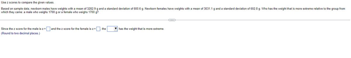 Use z scores to compare the given values.
Based on sample data, newborn males have weights with a mean of 3282.9 g and a standard deviation of 600.6 g. Newborn females have weights with a mean of 3031.1 g and a standard deviation of 602.8 g. Who has the weight that is more extreme relative to the group from
which they came: a male who weighs 1700 g or a female who weighs 1700 g?
Since the z score for the male is z =
(Round to two decimal places.)
and the z score for the female is z =, the
has the weight that is more extreme.