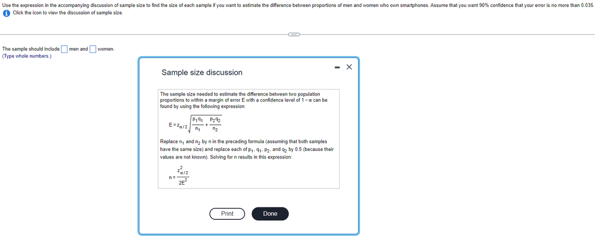 Use the expression in the accompanying discussion of sample size to find the size of each sample if you want to estimate the difference between proportions of men and women who own smartphones. Assume that you want 90% confidence that your error is no more than 0.035.
Click the icon to view the discussion of sample size.
The sample should include men and
(Type whole numbers.)
women.
Sample size discussion
The sample size needed to estimate the difference between two population
proportions to within a margin of error E with a confidence level of 1-a can be
found by using the following expression:
E=Zα/2
n=
ܕܐz
P191
n₁
Replace n₁ and n₂ by n in the preceding formula (assuming that both samples
have the same size) and replace each of p₁, 9₁, P2, and q2 by 0.5 (because their
values are not known). Solving for n results in this expression:
2E²
P₂92
n₂
C
Print
Done
- X