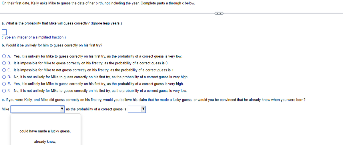 On their first date, Kelly asks Mike to guess the date of her birth, not including the year. Complete parts a through c below.
a. What is the probability that Mike will guess correctly? (Ignore leap years.)
(Type an integer or a simplified fraction.)
b. Would it be unlikely for him to guess correctly on his first try?
O A. Yes, it is unlikely for Mike to guess correctly on his first try, as the probability of a correct guess is very low.
O B. It is impossible for Mike to guess correctly on his first try, as the probability of a correct guess is 0.
O C.
It is impossible for Mike to not guess correctly on his first try, as the probability of a correct guess is 1.
O D. No, it is not unlikely for Mike to guess correctly on his first try, as the probability of a correct guess is very high.
O E. Yes, it is unlikely for Mike to guess correctly on his first try, as the probability of a correct guess is very high.
O F. No, it is not unlikely for Mike to guess correctly on his first try, as the probability of a correct guess is very low.
c. If you were Kelly, and Mike did guess correctly on his first try, would you believe his claim that he made a lucky guess, or would you be convinced that he already knew when you were born?
as the probability of a correct guess is
Mike
could have made a lucky guess,
already knew,