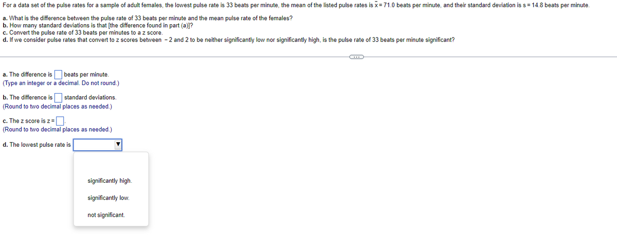 For a data set of the pulse rates for a sample of adult females, the lowest pulse rate is 33 beats per minute, the mean of the listed pulse rates is x = 71.0 beats per minute, and their standard deviation is s = 14.8 beats per minute.
a. What is the difference between the pulse rate of 33 beats per minute and the mean pulse rate of the females?
b. How many standard deviations is that [the difference found in part (a)]?
c. Convert the pulse rate of 33 beats per minutes to a z score.
d. If we consider pulse rates that convert to z scores between -2 and 2 to be neither significantly low nor significantly high, is the pulse rate of 33 beats per minute significant?
a. The difference is
(Type an integer or a
beats per minute.
decimal. Do not round.)
b. The difference is
standard deviations.
(Round to two decimal places as needed.)
c. The z score is z =
(Round to two decimal places as needed.)
d. The lowest pulse rate is
significantly high.
significantly low.
not significant.
C