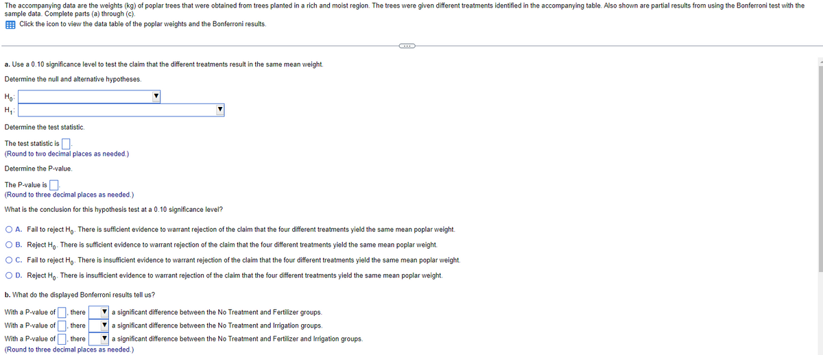 The accompanying data are the weights (kg) of poplar trees that were obtained from trees planted in a rich and moist region. The trees were given different treatments identified in the accompanying table. Also shown are partial results from using the Bonferroni test with the
sample data. Complete parts (a) through (c).
Click the icon to view the data table of the poplar weights and the Bonferroni results.
a. Use a 0.10 significance level to test the claim that the different treatments result in the same mean weight.
Determine the null and alternative hypotheses.
Ho
H₁₂:
Determine the test statistic.
The test statistic is
(Round to two decimal places as needed.)
Determine the P-value.
The P-value is
(Round to three decimal places as needed.)
What is the conclusion for this hypothesis test at a 0.10 significance level?
C
O A. Fail to reject Ho. There is sufficient evidence to warrant rejection of the claim that the four different treatments yield the same mean poplar weight.
OB. Reject Ho. There is sufficient evidence to warrant rejection of the claim that the four different treatments yield the same mean poplar weight.
O C. Fail to reject Ho. There is insufficient evidence to warrant rejection of the claim that the four different treatments yield the same mean poplar weight.
O D. Reject Ho. There is insufficient evidence to warrant rejection of the claim that the four different treatments yield the same mean poplar weight.
b. What do the displayed Bonferroni results tell us?
With a P-value of
there
With a P-value of
there
With a P-value of, there
(Round to three decimal places as needed.)
a significant difference between the No Treatment and Fertilizer groups.
▼a significant difference between the No Treatment and Irrigation groups.
a significant difference between the No Treatment and Fertilizer and Irrigation groups.