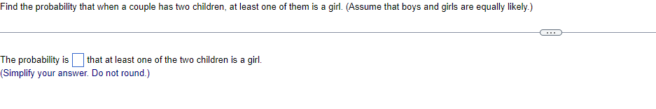 Find the probability that when a couple has two children, at least one of them is a girl. (Assume that boys and girls are equally likely.)
The probability is that at least one of the two children is a girl.
(Simplify your answer. Do not round.)