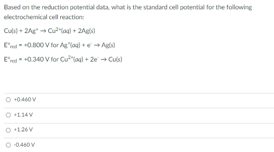 Based on the reduction potential data, what is the standard cell potential for the following
electrochemical cell reaction:
Cu(s) + 2Ag* → Cu2+(aq) + 2Ag(s)
E°red = +0.800 V for Ag*(aq) + e → Ag(s)
E°red = +0.340 V for Cu2"(aq) + 2e → Cu(s)
O +0.460 V
O +1.14 V
O +1.26 V
-0.460 V
