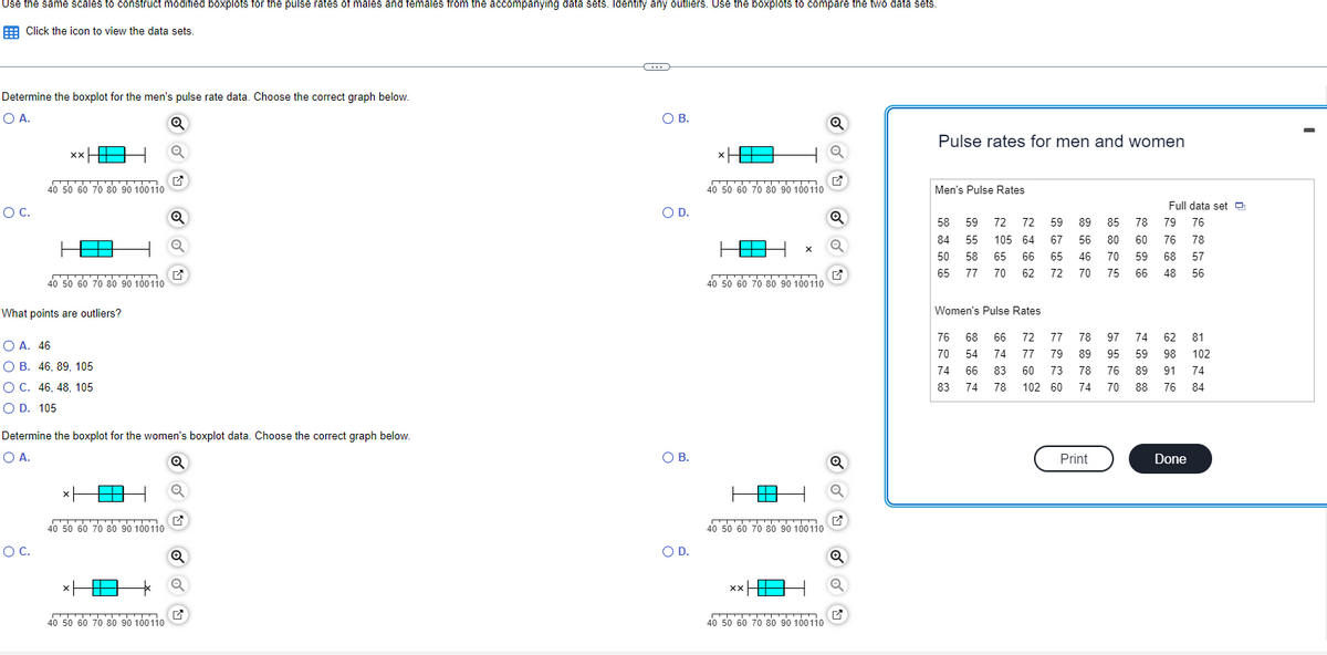 Use the same scales to construct modified boxplots for the pulse rates of males and females from the accompanying data sets. Identify any outliers. Use the boxplots to compare the two data sets.
Click the icon to view the data sets.
Determine the boxplot for the men's pulse rate data. Choose the correct graph below.
O A.
O C.
xx HE
40 50 60 70 80 90 100110
O C.
What points are outliers?
OA. 46
O B. 46, 89, 105
OC. 46, 48, 105
O D. 105
40 50 60 70 80 90 100110
-ידי
xH
Determine the boxplot for the women's boxplot data. Choose the correct graph below.
O A.
Q
40 50 60 70 80 90 100110
xH
Q
40 50 60 70 80 90 100110
Q
✔
Q
✔
C
O B.
O D.
O B.
O D.
841x
40 50 60 70 80 90 100110
X
40 50 60 70 80 90 100110
40 50 60 70 80 90 100110
XX
40 50 60 70 80 90 100110
Q
Q
M
Q
Q
✔
Pulse rates for men and women
Men's Pulse Rates
59 72 72
58
84
50 58 65 66
55 105 64
65 77 70 62
Women's Pulse Rates
76 70 74 83
59
67
65
72
74
89 85 78
56
80
60
46
70 59
70
75
66
68 66 72 77 78 97 74 62 81
54 74 77 79 89 95 59 98 102
83 60 73 78 76 89 91 74
66
78 102 60 74 70
88 76
84
Full data set
79 76
78
76
68 57
48
56
Print
Done