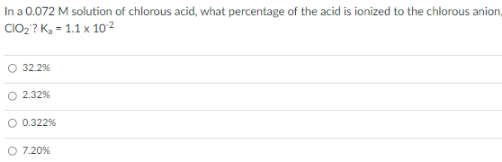 In a 0.072 M solution of chlorous acid, what percentage of the acid is ionized to the chlorous anion,
CIO2 ? K, = 1.1 x 10 2
O 32.2%
O 2.32%
0.322%
7.20%
