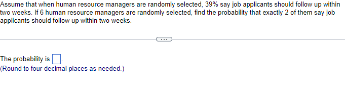 Assume that when human resource managers are randomly selected, 39% say job applicants should follow up within
two weeks. If 6 human resource managers are randomly selected, find the probability that exactly 2 of them say job
applicants should follow up within two weeks.
The probability is
(Round to four decimal places as needed.)