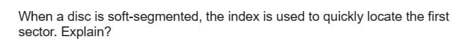 When a disc is soft-segmented, the index is used to quickly locate the first
sector. Explain?