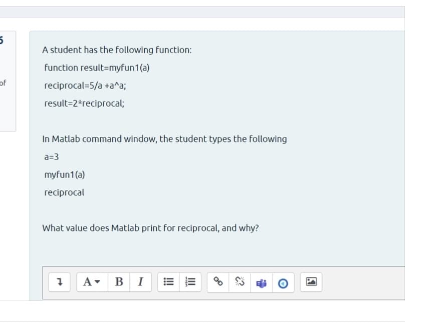 A student has the following function:
function result=myfun1(a)
of
reciprocal=5/a +a^a;
result=2*reciprocal;
In Matlab command window, the student types the following
a=3
myfun1(a)
reciprocal
What value does Matlab print for reciprocal, and why?
A- BI
II
