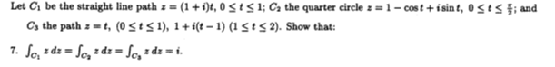 Let C1 be the straight line path z = (1 + i)t, 0 < t S 1; Ca the quarter circle z = 1- cost +i sin t, 0 <es }; and
Cs the path z =t, (0StS 1), 1+ i(t - 1) (1<t 5 2). Show that:
7. So, z dz = Sc, z dz = Sc, * dz = i.
