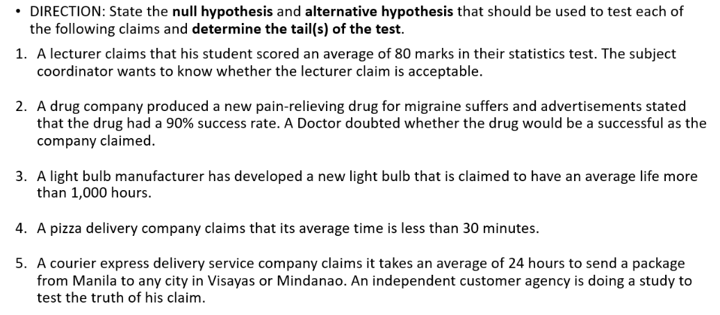 • DIRECTION: State the null hypothesis and alternative hypothesis that should be used to test each of
the following claims and determine the tail(s) of the test.
1. A lecturer claims that his student scored an average of 80 marks in their statistics test. The subject
coordinator wants to know whether the lecturer claim is acceptable.
2. A drug company produced a new pain-relieving drug for migraine suffers and advertisements stated
that the drug had a 90% success rate. A Doctor doubted whether the drug would be a successful as the
company claimed.
3. A light bulb manufacturer has developed a new light bulb that is claimed to have an average life more
than 1,000 hours.
4. A pizza delivery company claims that its average time is less than 30 minutes.
5. A courier express delivery service company claims it takes an average of 24 hours to send a package
from Manila to any city in Visayas or Mindanao. An independent customer agency is doing a study to
test the truth of his claim.
