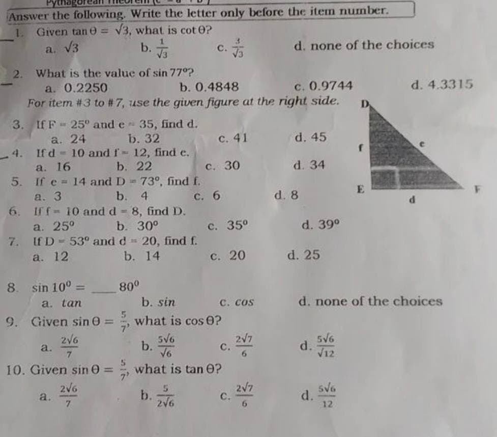 Answer the following. Write the letter only before the item number.
1. Given tane = √3, what is cot 0?
a. √3
b. √3
C.
d. none of the choices
2. What is the value of sin 77°?
a. 0.2250
b. 0.4848
c. 0.9744
For item #3 to #7, use the given figure at the right side.
3. If F 25° and e 35, find d.
a.
24
b. 32
c. 41
d. 45
4. If d
10 and f- 12, find e.
a. 16
b.
22
d. 34
5. If e 14 and D
73°, find f.
a. 3
b.
4
6.
Iff= 10 and d = 8, find D.
a. 25°
b. 30°
7.
If D = 53° and d = 20, find f.
a. 12
b. 14
8. sin 10⁰ =
a. tan
9. Given sin 0 =
2√6
a.
7
10. Given sin 0 =
2√6
a.
7
80⁰
5
5
c. 30
c. 6
c. 35⁰
c. 20
b. sin
what is cos 0?
5√6
b.
√6
what is tan 0?
5
b.
C.
2√6
c. cos
C. 2V7
6
2√7
6
d. 8
d. 39⁰
D
E
d. 4.3315
d. 25
d. none of the choices
5√6
d.
√12
5√6
12