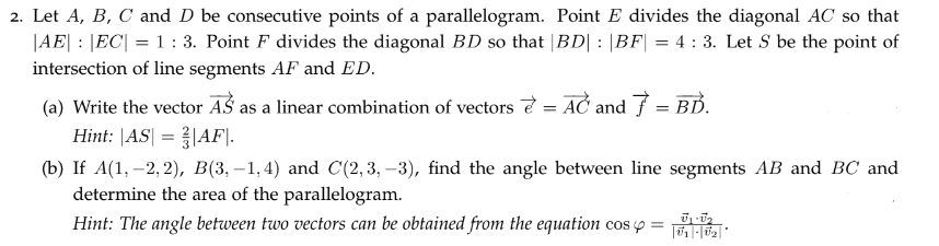 2. Let A, B, C and D be consecutive points of a parallelogram. Point E divides the diagonal AC so that
|AE| |EC| = 1 : 3. Point F divides the diagonal BD so that |BD| : |BF| = 4: 3. Let S be the point of
intersection of line segments AF and ED.
(a) Write the vector AS as a linear combination of vectors
Hint: |AS| = |AF|.
=
AC and 7 = BD.
(b) If A(1, -2,2), B(3,-1,4) and C(2,3,-3), find the angle between line segments AB and BC and
determine the area of the parallelogram.
0₁-0₂
Hint: The angle between two vectors can be obtained from the equation cos y = ||U1|-|U₂|