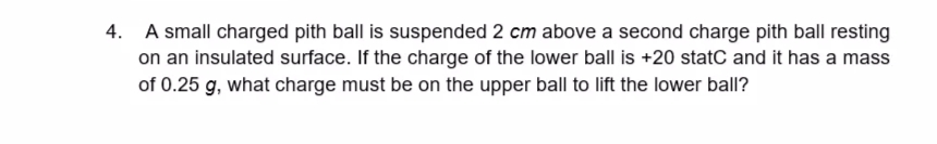 4. A small charged pith ball is suspended 2 cm above a second charge pith ball resting
on an insulated surface. If the charge of the lower ball is +20 statC and it has a mass
of 0.25 g, what charge must be on the upper ball to lift the lower ball?
