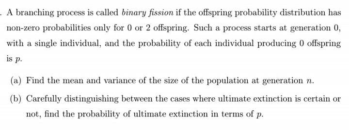 . A branching process is called binary fission if the offspring probability distribution has
non-zero probabilities only for 0 or 2 offspring. Such a process starts at generation 0,
with a single individual, and the probability of each individual producing 0 offspring
is p.
(a) Find the mean and variance of the size of the population at generation n.
(b) Carefully distinguishing between the cases where ultimate extinction is certain or
not, find the probability of ultimate extinction in terms of p.
